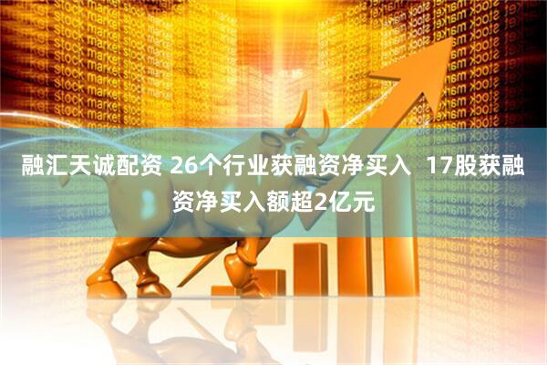 融汇天诚配资 26个行业获融资净买入  17股获融资净买入额超2亿元