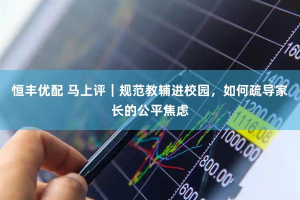 恒丰优配 马上评｜规范教辅进校园，如何疏导家长的公平焦虑
