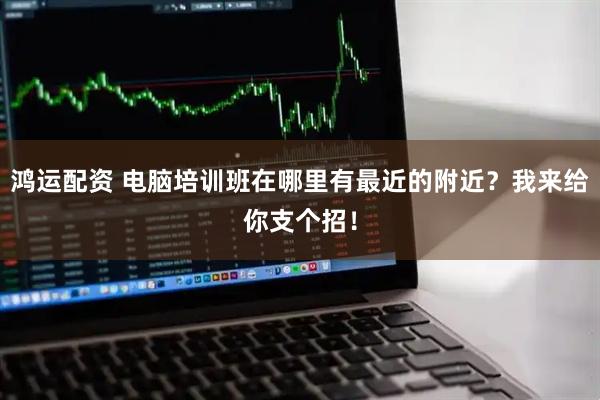 鸿运配资 电脑培训班在哪里有最近的附近？我来给你支个招！
