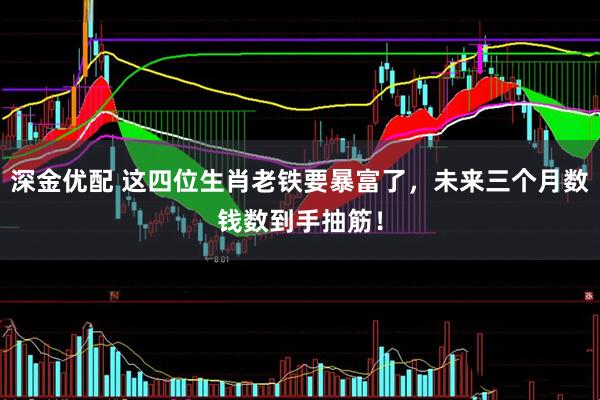 深金优配 这四位生肖老铁要暴富了，未来三个月数钱数到手抽筋！
