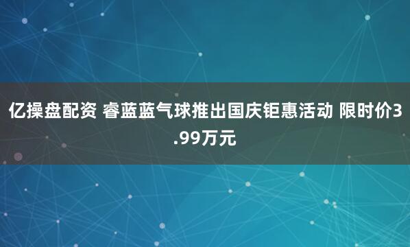 亿操盘配资 睿蓝蓝气球推出国庆钜惠活动 限时价3.99万元